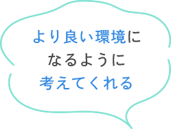 より良い環境になるように考えてくれる
